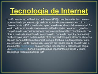Los Proveedores de Servicios de Internet (ISP) conectan a clientes, quienes
representan la parte más baja en la jerarquía de enrutamiento, con otros
clientes de otros ISP a través de capas de red más altas o del mismo nivel. En
lo alto de la jerarquía de enrutamiento están las redes de capa 1, grandes
compañías de telecominucaciones que intercambian tráfico directamente con
otras a través de acuerdos de interconexión. Redes de capa 2 y de más bajo
nivel compran tráfico de Internet de otros proveedores para alcanzar al menos
algunas partes del Internet mundial, aunque también pueden participar en la
interconexión. Un ISP puede usar un único proveedor para la conectividad o
implementar multihoming para conseguir redundancia y balanceo de carga.
Los puntos neutros tienen las cargas más importantes de tráfico y tienen
conexiones físicas a múltiples ISP.
 