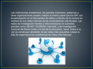 Las instituciones académicas, las grandes empresas, gobiernos y
otras organizaciones pueden realizar el mismo papel que los ISP, con
la participación en el intercambio de tráfico y tránsito de la compra en
nombre de sus redes internas de las computadoras individuales. Las
redes de investigación tienden a interconectarse en subredes
grandes como GEANT, GLORIAD, Internet2, y de investigación
nacional del Reino Unido y la red de la educación, Janet. Estos a su
vez se construyen alrededor de las redes más pequeñas (véase la
lista de organizaciones académicas de redes informáticas)
 