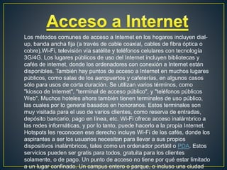 Los métodos comunes de acceso a Internet en los hogares incluyen dial-
up, banda ancha fija (a través de cable coaxial, cables de fibra óptica o
cobre),Wi-Fi, televisión vía satélite y teléfonos celulares con tecnología
3G/4G. Los lugares públicos de uso del Internet incluyen bibliotecas y
cafés de internet, donde los ordenadores con conexión a Internet están
disponibles. También hay puntos de acceso a Internet en muchos lugares
públicos, como salas de los aeropuertos y cafeterías, en algunos casos
sólo para usos de corta duración. Se utilizan varios términos, como
"kiosco de Internet", "terminal de acceso público", y "teléfonos públicos
Web". Muchos hoteles ahora también tienen terminales de uso público,
las cuales por lo general basados en honorarios. Estos terminales son
muy visitada para el uso de varios clientes, como reserva de entradas,
depósito bancario, pago en línea, etc. Wi-Fi ofrece acceso inalámbrico a
las redes informáticas, y por lo tanto, puede hacerlo a la propia Internet.
Hotspots les reconocen ese derecho incluye Wi-Fi de los cafés, donde los
aspirantes a ser los usuarios necesitan para llevar a sus propios
dispositivos inalámbricos, tales como un ordenador portátil o PDA. Estos
servicios pueden ser gratis para todos, gratuita para los clientes
solamente, o de pago. Un punto de acceso no tiene por qué estar limitado
a un lugar confinado. Un campus entero o parque, o incluso una ciudad
 