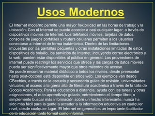 El Internet moderno permite una mayor flexibilidad en las horas de trabajo y la
ubicación. Con el Internet se puede acceder a casi cualquier lugar, a través de
dispositivos móviles de Internet. Los teléfonos móviles, tarjetas de datos,
consolas de juegos portátiles y routers celulares permiten a los usuarios
conectarse a Internet de forma inalámbrica. Dentro de las limitaciones
impuestas por las pantallas pequeñas y otras instalaciones limitadas de estos
dispositivos de bolsillo, los servicios de Internet, incluyendo correo electrónico y
la web, pueden estar disponibles al público en general. Los proveedores de
internet puede restringir los servicios que ofrece y las cargas de datos móviles
puede ser significativamente mayor que otros métodos de acceso.
Se puede encontrar material didáctico a todos los niveles, desde preescolar
hasta post-doctoral está disponible en sitios web. Los ejemplos van desde
CBeebies, a través de la escuela y secundaria guías de revisión, universidades
virtuales, al acceso a la gama alta de literatura académica a través de la talla de
Google Académico. Para la educación a distancia, ayuda con las tareas y otras
asignaciones, el auto-aprendizaje guiado, entreteniendo el tiempo libre, o
simplemente buscar más información sobre un hecho interesante, nunca ha
sido más fácil para la gente a acceder a la información educativa en cualquier
nivel, desde cualquier lugar. El Internet en general es un importante facilitador
de la educación tanto formal como informal.
 