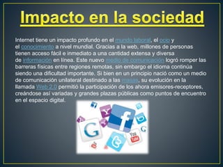 Internet tiene un impacto profundo en el mundo laboral, el ocio y
el conocimiento a nivel mundial. Gracias a la web, millones de personas
tienen acceso fácil e inmediato a una cantidad extensa y diversa
de información en línea. Este nuevo medio de comunicación logró romper las
barreras físicas entre regiones remotas, sin embargo el idioma continúa
siendo una dificultad importante. Si bien en un principio nació como un medio
de comunicación unilateral destinado a las masas, su evolución en la
llamada Web 2.0 permitió la participación de los ahora emisores-receptores,
creándose así variadas y grandes plazas públicas como puntos de encuentro
en el espacio digital.
 