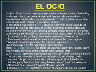 Muchos utilizan Internet para descargar música, películas y otros trabajos. Hay
fuentes que cobran por su uso y otras gratuitas, usando los servidores
centralizados y distribuidos, las tecnologías de P2P. Otros utilizan la red para
tener acceso a las noticias y el estado del tiempo.
La mensajería instantánea o chat y el correo electrónico son algunos de los
servicios de uso más extendido. En muchas ocasiones los proveedores de
dichos servicios brindan a sus afiliados servicios adicionales como la creación
de espacios y perfiles públicos en donde los internautas tienen la posibilidad de
colocar en la red fotografías y comentarios personales. Se especula
actualmente si tales sistemas de comunicación fomentan o restringen el
contacto de persona a persona entre los seres humanos.31
En tiempos más recientes han cobrado auge portales
como YouTube o Facebook, en donde los usuarios pueden tener acceso a una
gran variedad de videos sobre prácticamente cualquier tema.
La pornografía representa buena parte del tráfico en Internet, siendo a menudo
un aspecto controvertido de la red por las implicaciones morales que le
acompañan. Proporciona a menudo una fuente significativa del rédito de
publicidad para otros sitios. Muchos gobiernos han procurado sin éxito poner
restricciones en el uso de ambas industrias en Internet.
El sistema multijugador constituye también buena parte del ocio en Internet.
 