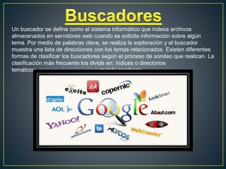 Un buscador se define como el sistema informático que indexa archivos
almacenados en servidores web cuando se solicita información sobre algún
tema. Por medio de palabras clave, se realiza la exploración y el buscador
muestra una lista de direcciones con los temas relacionados. Existen diferentes
formas de clasificar los buscadores según el proceso de sondeo que realizan. La
clasificación más frecuente los divide en: índices o directorios
temáticos, motores de búsqueda y metabuscadores.
 