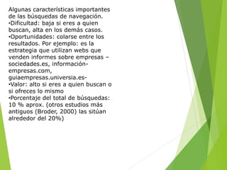 Algunas características importantes
de las búsquedas de navegación.
•Dificultad: baja si eres a quien
buscan, alta en los demás casos.
•Oportunidades: colarse entre los
resultados. Por ejemplo: es la
estrategia que utilizan webs que
venden informes sobre empresas –
sociedades.es, información-
empresas.com,
guiaempresas.universia.es-
•Valor: alto si eres a quien buscan o
si ofreces lo mismo
•Porcentaje del total de búsquedas:
10 % aprox. (otros estudios más
antiguos (Broder, 2000) las sitúan
alrededor del 20%)
 