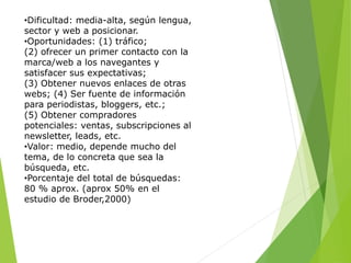 •Dificultad: media-alta, según lengua,
sector y web a posicionar.
•Oportunidades: (1) tráfico;
(2) ofrecer un primer contacto con la
marca/web a los navegantes y
satisfacer sus expectativas;
(3) Obtener nuevos enlaces de otras
webs; (4) Ser fuente de información
para periodistas, bloggers, etc.;
(5) Obtener compradores
potenciales: ventas, subscripciones al
newsletter, leads, etc.
•Valor: medio, depende mucho del
tema, de lo concreta que sea la
búsqueda, etc.
•Porcentaje del total de búsquedas:
80 % aprox. (aprox 50% en el
estudio de Broder,2000)
 