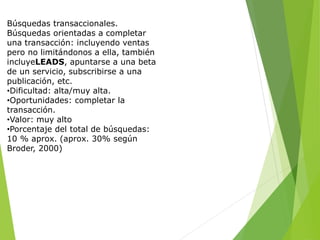 Búsquedas transaccionales.
Búsquedas orientadas a completar
una transacción: incluyendo ventas
pero no limitándonos a ella, también
incluyeLEADS, apuntarse a una beta
de un servicio, subscribirse a una
publicación, etc.
•Dificultad: alta/muy alta.
•Oportunidades: completar la
transacción.
•Valor: muy alto
•Porcentaje del total de búsquedas:
10 % aprox. (aprox. 30% según
Broder, 2000)
 