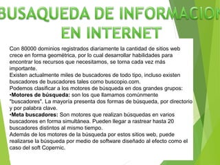 Con 80000 dominios registrados diariamente la cantidad de sitios web
crece en forma geométrica, por lo cual desarrollar habilidades para
encontrar los recursos que necesitamos, se torna cada vez más
importante.
Existen actualmente miles de buscadores de todo tipo, incluso existen
buscadores de buscadores tales como buscopio.com.
Podemos clasificar a los motores de búsqueda en dos grandes grupos:
•Motores de búsqueda: son los que llamamos comúnmente
"buscadores". La mayoría presenta dos formas de búsqueda, por directorio
y por palabra clave.
•Meta buscadores: Son motores que realizan búsquedas en varios
buscadores en forma simultánea. Pueden llegar a rastrear hasta 20
buscadores distintos al mismo tiempo.
Además de los motores de la búsqueda por estos sitios web, puede
realizarse la búsqueda por medio de software diseñado al efecto como el
caso del soft Copernic.
 