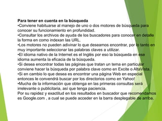Para tener en cuenta en la búsqueda
•Conviene habituarse al manejo de uno o dos motores de búsqueda para
conocer su funcionamiento en profundidad.
•Consultar los archivos de ayuda de los buscadores para conocer en detalle
la forma en como indexan las URL.
•Los motores no pueden adivinar lo que deseamos encontrar, por lo tanto en
muy importante seleccionar las palabras claves a utilizar.
•El idioma nativo de la Internet es el Inglés por eso la búsqueda en ese
idioma aumenta la eficacia de la búsqueda.
•Si desea encontrar todas las páginas que tratan un tema en particular
conviene hacer la búsqueda por palabra clave como en Excite o AltaVista.
•Si en cambio lo que desea es encontrar una página Web en especial
entonces le convendrá buscar por los directorios como en Yahoo!
•Mucha de la información que obtenga en las primeras consultas será
irrelevante o publicitaria, así que tenga paciencia.
Por su rapidez y exactitud en los resultados en buscador que recomendamos
es Google.com , a cual se puede acceder en la barra desplegable de arriba.
 
