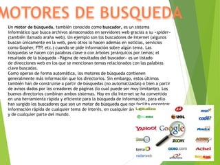 Un motor de búsqueda, también conocido como buscador, es un sistema
informático que busca archivos almacenados en servidores web gracias a su «spider»
(también llamado araña web). Un ejemplo son los buscadores de Internet (algunos
buscan únicamente en la web, pero otros lo hacen además en noticias, servicios
como Gopher, FTP, etc.) cuando se pide información sobre algún tema. Las
búsquedas se hacen con palabras clave o con árboles jerárquicos por temas; el
resultado de la búsqueda «Página de resultados del buscador» es un listado
de direcciones web en los que se mencionan temas relacionados con las palabras
clave buscadas.
Como operan de forma automática, los motores de búsqueda contienen
generalmente más información que los directorios. Sin embargo, estos últimos
también han de construirse a partir de búsquedas (no automatizadas) o bien a partir
de avisos dados por los creadores de páginas (lo cual puede ser muy limitante). Los
buenos directorios combinan ambos sistemas. Hoy en día Internet se ha convertido
en una herramienta rápida y eficiente para la búsqueda de información, para ello
han surgido los buscadores que son un motor de búsqueda que nos facilita encontrar
información rápida de cualquier tema de interés, en cualquier área de las ciencias,
y de cualquier parte del mundo.
 