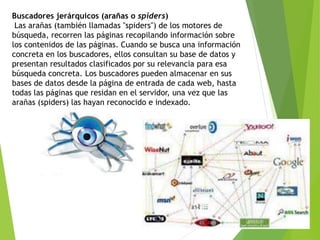 Buscadores jerárquicos (arañas o spiders)
Las arañas (también llamadas "spiders") de los motores de
búsqueda, recorren las páginas recopilando información sobre
los contenidos de las páginas. Cuando se busca una información
concreta en los buscadores, ellos consultan su base de datos y
presentan resultados clasificados por su relevancia para esa
búsqueda concreta. Los buscadores pueden almacenar en sus
bases de datos desde la página de entrada de cada web, hasta
todas las páginas que residan en el servidor, una vez que las
arañas (spiders) las hayan reconocido e indexado.
 