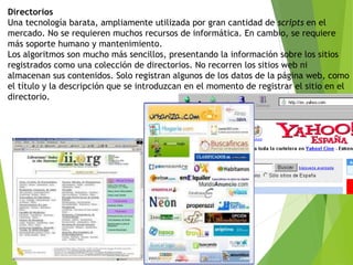 Directorios
Una tecnología barata, ampliamente utilizada por gran cantidad de scripts en el
mercado. No se requieren muchos recursos de informática. En cambio, se requiere
más soporte humano y mantenimiento.
Los algoritmos son mucho más sencillos, presentando la información sobre los sitios
registrados como una colección de directorios. No recorren los sitios web ni
almacenan sus contenidos. Solo registran algunos de los datos de la página web, como
el título y la descripción que se introduzcan en el momento de registrar el sitio en el
directorio.
 