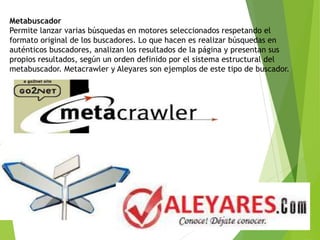 Metabuscador
Permite lanzar varias búsquedas en motores seleccionados respetando el
formato original de los buscadores. Lo que hacen es realizar búsquedas en
auténticos buscadores, analizan los resultados de la página y presentan sus
propios resultados, según un orden definido por el sistema estructural del
metabuscador. Metacrawler y Aleyares son ejemplos de este tipo de buscador.
 