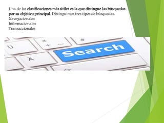 Una de las clasificaciones más útiles es la que distingue las búsquedas
por su objetivo principal. Distinguimos tres tipos de búsquedas:
Navegacionales
Informacionales
Transaccionales
 