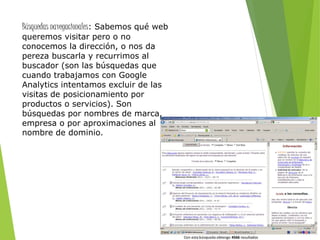 Búsquedas navegacionales: Sabemos qué web
queremos visitar pero o no
conocemos la dirección, o nos da
pereza buscarla y recurrimos al
buscador (son las búsquedas que
cuando trabajamos con Google
Analytics intentamos excluir de las
visitas de posicionamiento por
productos o servicios). Son
búsquedas por nombres de marca,
empresa o por aproximaciones al
nombre de dominio.
 