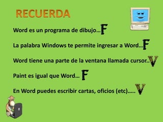 Word es un programa de dibujo…
La palabra Windows te permite ingresar a Word…
Word tiene una parte de la ventana llamada cursor..
Paint es igual que Word…
En Word puedes escribir cartas, oficios (etc)…..
 