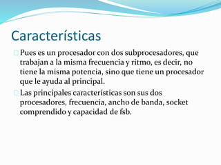 Características
Pues es un procesador con dos subprocesadores, que
trabajan a la misma frecuencia y ritmo, es decir, no
tiene la misma potencia, sino que tiene un procesador
que le ayuda al principal.
Las principales características son sus dos
procesadores, frecuencia, ancho de banda, socket
comprendido y capacidad de fsb.
 