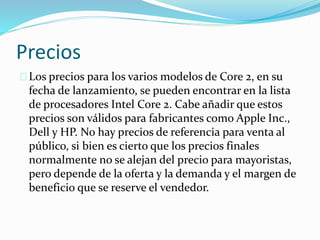 Precios
Los precios para los varios modelos de Core 2, en su
fecha de lanzamiento, se pueden encontrar en la lista
de procesadores Intel Core 2. Cabe añadir que estos
precios son válidos para fabricantes como Apple Inc.,
Dell y HP. No hay precios de referencia para venta al
público, si bien es cierto que los precios finales
normalmente no se alejan del precio para mayoristas,
pero depende de la oferta y la demanda y el margen de
beneficio que se reserve el vendedor.
 