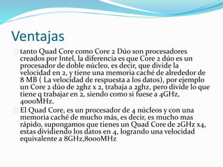 Ventajas
tanto Quad Core como Core 2 Dúo son procesadores
creados por Intel, la diferencia es que Core 2 dúo es un
procesador de doble núcleo, es decir, que divide la
velocidad en 2, y tiene una memoria caché de alrededor de
8 MB ( La velocidad de respuesta a los datos), por ejemplo
un Core 2 dúo de 2ghz x 2, trabaja a 2ghz, pero divide lo que
tiene q trabajar en 2, siendo como si fuese a 4GHz,
4000MHz.
El Quad Core, es un procesador de 4 núcleos y con una
memoria caché de mucho más, es decir, es mucho mas
rápido, supongamos que tienes un Quad Core de 2GHz x4,
estas dividiendo los datos en 4, logrando una velocidad
equivalente a 8GHz,8000MHz
 