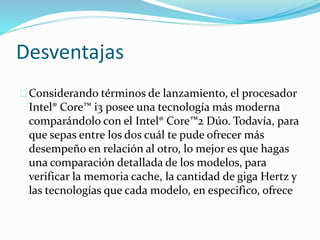 Desventajas
Considerando términos de lanzamiento, el procesador
Intel® Core™ i3 posee una tecnología más moderna
comparándolo con el Intel® Core™2 Dúo. Todavía, para
que sepas entre los dos cuál te pude ofrecer más
desempeño en relación al otro, lo mejor es que hagas
una comparación detallada de los modelos, para
verificar la memoria cache, la cantidad de giga Hertz y
las tecnologías que cada modelo, en especifico, ofrece
 