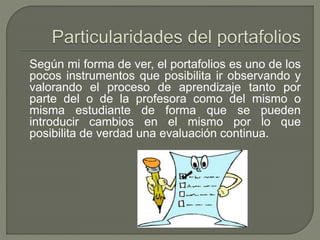 Según mi forma de ver, el portafolios es uno de los
pocos instrumentos que posibilita ir observando y
valorando el proceso de aprendizaje tanto por
parte del o de la profesora como del mismo o
misma estudiante de forma que se pueden
introducir cambios en el mismo por lo que
posibilita de verdad una evaluación continua.
