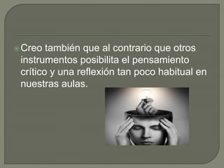 Creo también que al contrario que otros
instrumentos posibilita el pensamiento
crítico y una reflexión tan poco habitual en
nuestras aulas.