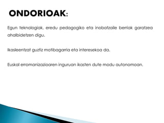 ONDORIOAK: 
Egun teknologiak, eredu pedagogiko eta inobatzaile berriak garatzea 
ahalbidetzen digu. 
Ikasleentzat guztiz motibagarria eta interesekoa da. 
Euskal erromanizazioaren inguruan ikasten dute modu autonomoan. 
