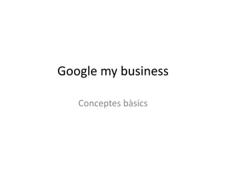 Google my business 
Conceptes bàsics 
 