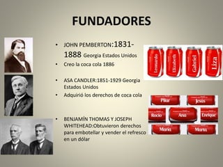 FUNDADORES 
• JOHN PEMBERTON:1831- 
1888 Georgia Estados Unidos 
• Creo la coca cola 1886 
• ASA CANDLER:1851-1929 Georgia 
Estados Unidos 
• Adquirió los derechos de coca cola 
• BENJAMÍN THOMAS Y JOSEPH 
WHITEHEAD:Obtuvieron derechos 
para embotellar y vender el refresco 
en un dólar 
 