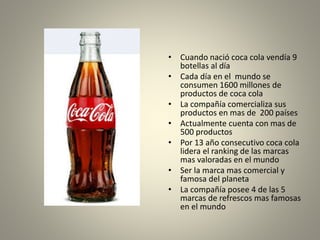 • Cuando nació coca cola vendía 9 
botellas al día 
• Cada día en el mundo se 
consumen 1600 millones de 
productos de coca cola 
• La compañía comercializa sus 
productos en mas de 200 países 
• Actualmente cuenta con mas de 
500 productos 
• Por 13 año consecutivo coca cola 
lidera el ranking de las marcas 
mas valoradas en el mundo 
• Ser la marca mas comercial y 
famosa del planeta 
• La compañía posee 4 de las 5 
marcas de refrescos mas famosas 
en el mundo 
 