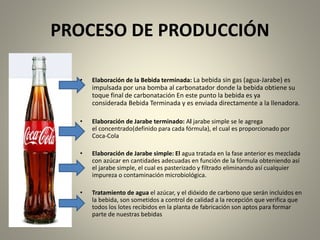 PROCESO DE PRODUCCIÓN 
• Elaboración de la Bebida terminada: La bebida sin gas (agua-Jarabe) es 
impulsada por una bomba al carbonatador donde la bebida obtiene su 
toque final de carbonatación En este punto la bebida es ya 
considerada Bebida Terminada y es enviada directamente a la llenadora. 
• Elaboración de Jarabe terminado: Al jarabe simple se le agrega 
el concentrado(definido para cada fórmula), el cual es proporcionado por 
Coca-Cola 
• Elaboración de Jarabe simple: El agua tratada en la fase anterior es mezclada 
con azúcar en cantidades adecuadas en función de la fórmula obteniendo así 
el jarabe simple, el cual es pasterizado y filtrado eliminando así cualquier 
impureza o contaminación microbiológica. 
• Tratamiento de agua el azúcar, y el dióxido de carbono que serán incluidos en 
la bebida, son sometidos a control de calidad a la recepción que verifica que 
todos los lotes recibidos en la planta de fabricación son aptos para formar 
parte de nuestras bebidas 
 