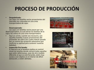 PROCESO DE PRODUCCIÓN 
• Despaletizado: 
Las cajas con botellas vacías provenientes del 
mercado son colocadas en una cinta 
transportadora de cajas. 
Desencajonado: 
Las cajas con botellas vacías pasan por una 
desencajonadora, la cual extrae las botellas de la 
caja y las coloca en una cinta transportadora. 
• Aquí se unirán, cuando sea necesario, con 
aquellas botellas nuevas provenientes del 
proveedor de vidrio (las cuales habrán pasado 
por un control de recepción exhaustivo que 
confirma su aptitud para contener nuestras 
bebidas). 
• Inspección Pre-lavado: 
El operario de la lavadora realiza un control 
visual de botellas donde retirará todas aquellas 
que estén defectuosas, sean de otro modelo 
diferente al que se está llenando, estén muy 
sucias o con objetos en el interior de difícil 
extracción, o estén dañadas. 
 