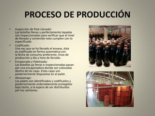 PROCESO DE PRODUCCIÓN 
• Inspección de Post-Llenado: 
Las botellas llenas y perfectamente tapadas 
son inspeccionadas para verificar que el nivel 
de llenado y contenido neto cumplen con lo 
especificado 
• Codificado: 
Una vez que se ha llenado el envase, éste 
es codificado en forma automática con 
la fecha de consumo preferente, línea de 
producción y día y hora de llenado. 
• Encajonado y Paletizado: 
Las botellas ya llenas e inspeccionadas pasan 
por una encajonadora donde son colocadas 
dentro de las cajas. Estas cajas son 
posteriormente dispuestas en el palet. 
• Almacenaje: 
Los palets son identificados y codificados y 
posteriormente ordenadamente protegidos 
bajo techo, a la espera de ser distribuidos 
por los camiones. 
