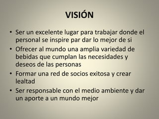 VISIÓN 
• Ser un excelente lugar para trabajar donde el 
personal se inspire par dar lo mejor de si 
• Ofrecer al mundo una amplia variedad de 
bebidas que cumplan las necesidades y 
deseos de las personas 
• Formar una red de socios exitosa y crear 
lealtad 
• Ser responsable con el medio ambiente y dar 
un aporte a un mundo mejor 
 