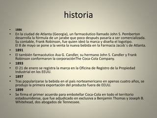 historia 
• 1886 
• En la ciudad de Atlanta (Georgia), un farmacéutico llamado John S. Pemberton 
desarrolla la fórmula de un jarabe que poco después pasaría a ser comercializada. 
Su contable, Frank Robinson, fue quien ideó la marca y diseña el logotipo. 
El 8 de mayo se pone a la venta la nueva bebida en la Farmacia Jacob´s de Atlanta. 
• 1891 
• El también farmacéutico Asa G. Candler, su hermano John S. Candler y Frank 
Robinson conformaron la corporaciónThe Coca-Cola Company. 
• 1893 
• El 21 de enero se registra la marca en la Oficina de Registro de la Propiedad 
Industrial en los EEUU. 
• 1897 
• Tras popularizarse la bebida en el país norteamericano en apenas cuatro años, se 
produjo la primera exportación del producto fuera de EEUU. 
• 1899 
• Se firma el primer acuerdo para embotellar Coca-Cola en todo el territorio 
estadounidense, que fue adjudicado en exclusiva a Benjamín Thomas y Joseph B. 
Whitehead, dos abogados de Tennessee. 
 