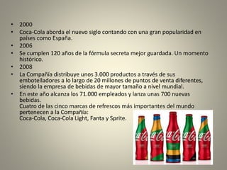 • 2000 
• Coca-Cola aborda el nuevo siglo contando con una gran popularidad en 
países como España. 
• 2006 
• Se cumplen 120 años de la fórmula secreta mejor guardada. Un momento 
histórico. 
• 2008 
• La Compañía distribuye unos 3.000 productos a través de sus 
embotelladores a lo largo de 20 millones de puntos de venta diferentes, 
siendo la empresa de bebidas de mayor tamaño a nivel mundial. 
• En este año alcanza los 71.000 empleados y lanza unas 700 nuevas 
bebidas. 
Cuatro de las cinco marcas de refrescos más importantes del mundo 
pertenecen a la Compañía: 
Coca-Cola, Coca-Cola Light, Fanta y Sprite. 
 
