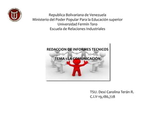 Republica Bolivariana de Venezuela 
Ministerio del Poder Popular Para la Educación superior 
Universidad Fermín Toro 
Escuela de Relaciones Industriales 
REDACCION DE INFORMES TECNICOS 
TEMA 1 LA COMUNICACIÓN 
TSU. Dexi Carolina Terán R. 
C.I.V-19,186,728 
 