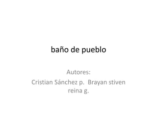 baño de pueblo 
Autores: 
Cristian Sánchez p. Brayan stiven 
reina g. 
 