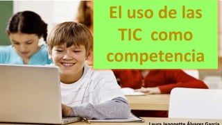 El uso de las 
TIC como 
competencia 
Laura Jeannette Álvarez García 
 
