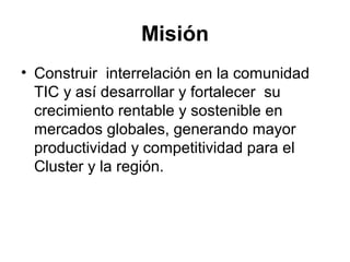 Misión 
• Construir interrelación en la comunidad 
TIC y así desarrollar y fortalecer su 
crecimiento rentable y sostenible en 
mercados globales, generando mayor 
productividad y competitividad para el 
Cluster y la región. 
 