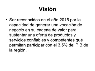 Visión 
• Ser reconocidos en el año 2015 por la 
capacidad de generar una vocación de 
negocio en su cadena de valor para 
sustentar una oferta de productos y 
servicios confiables y competentes que 
permitan participar con el 3.5% del PIB de 
la región. 
 