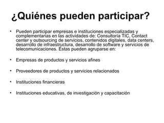 ¿Quiénes pueden participar? 
• Pueden participar empresas e instituciones especializadas y 
complementarias en las actividades de: Consultoría TIC, Contact 
center y outsourcing de servicios, contenidos digitales, data centers, 
desarrollo de infraestructura, desarrollo de software y servicios de 
telecomunicaciones. Éstas pueden agruparse en: 
• Empresas de productos y servicios afines 
• Proveedores de productos y servicios relacionados 
• Instituciones financieras 
• Instituciones educativas, de investigación y capacitación 
 