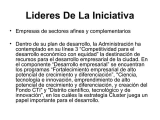 Lideres De La Iniciativa 
• Empresas de sectores afines y complementarios 
• Dentro de su plan de desarrollo, la Administración ha 
contemplado en su línea 3 “Competitividad para el 
desarrollo económico con equidad” la destinación de 
recursos para el desarrollo empresarial de la ciudad. En 
el componente “Desarrollo empresarial” se encuentran 
los programas “Fortalecimiento empresarial de alto 
potencial de crecimiento y diferenciación”, "Ciencia, 
tecnología e innovación, emprendimiento de alto 
potencial de crecimiento y diferenciación, y creación del 
Fondo CTi" y "Distrito científico, tecnológico y de 
innovación", en los cuáles la estrategia Cluster juega un 
papel importante para el desarrollo. 
 