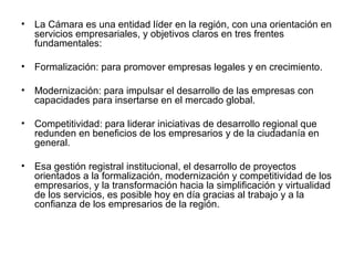 • La Cámara es una entidad líder en la región, con una orientación en 
servicios empresariales, y objetivos claros en tres frentes 
fundamentales: 
• Formalización: para promover empresas legales y en crecimiento. 
• Modernización: para impulsar el desarrollo de las empresas con 
capacidades para insertarse en el mercado global. 
• Competitividad: para liderar iniciativas de desarrollo regional que 
redunden en beneficios de los empresarios y de la ciudadanía en 
general. 
• Esa gestión registral institucional, el desarrollo de proyectos 
orientados a la formalización, modernización y competitividad de los 
empresarios, y la transformación hacia la simplificación y virtualidad 
de los servicios, es posible hoy en día gracias al trabajo y a la 
confianza de los empresarios de la región. 
