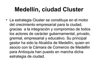 Medellín, ciudad Cluster 
• La estrategia Cluster se constituye en el motor 
del crecimiento empresarial para la ciudad, 
gracias a la integración y compromiso de todos 
los actores de carácter gubernamental, privado, 
gremial, empresarial y educativo. Su principal 
gestor ha sido la Alcaldía de Medellín, quien en 
asocio con la Cámara de Comercio de Medellín 
para Antioquia han puesto en marcha dicha 
estrategia de ciudad. 
 