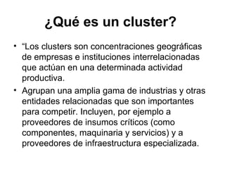 ¿Qué es un cluster? 
• “Los clusters son concentraciones geográficas 
de empresas e instituciones interrelacionadas 
que actúan en una determinada actividad 
productiva. 
• Agrupan una amplia gama de industrias y otras 
entidades relacionadas que son importantes 
para competir. Incluyen, por ejemplo a 
proveedores de insumos críticos (como 
componentes, maquinaria y servicios) y a 
proveedores de infraestructura especializada. 
 