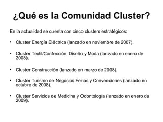 ¿Qué es la Comunidad Cluster? 
En la actualidad se cuenta con cinco clusters estratégicos: 
• Cluster Energía Eléctrica (lanzado en noviembre de 2007). 
• Cluster Textil/Confección, Diseño y Moda (lanzado en enero de 
2008). 
• Cluster Construcción (lanzado en marzo de 2008). 
• Cluster Turismo de Negocios Ferias y Convenciones (lanzado en 
octubre de 2008). 
• Cluster Servicios de Medicina y Odontología (lanzado en enero de 
2009). 
 
