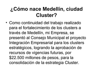¿Cómo nace Medellín, ciudad 
Cluster? 
• Como continuidad del trabajo realizado 
para el fortalecimiento de los clusters a 
través de Medellín, mi Empresa, se 
presentó al Consejo Municipal el proyecto 
Integración Empresarial para los clusters 
estratégicos, logrando la aprobación de 
recursos de vigencias futuras, por 
$22.500 millones de pesos, para la 
consolidación de la estrategia Cluster. 
 