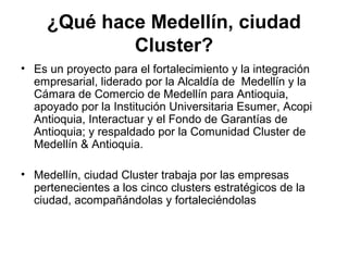 ¿Qué hace Medellín, ciudad 
Cluster? 
• Es un proyecto para el fortalecimiento y la integración 
empresarial, liderado por la Alcaldía de Medellín y la 
Cámara de Comercio de Medellín para Antioquia, 
apoyado por la Institución Universitaria Esumer, Acopi 
Antioquia, Interactuar y el Fondo de Garantías de 
Antioquia; y respaldado por la Comunidad Cluster de 
Medellín & Antioquia. 
• Medellín, ciudad Cluster trabaja por las empresas 
pertenecientes a los cinco clusters estratégicos de la 
ciudad, acompañándolas y fortaleciéndolas 
 