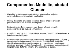 Componentes Medellín, ciudad 
Cluster 
• Creación: emprendedores con ideas empresariales, mujeres 
emprendedoras, empresarias y empleadas. 
• Inicio y desarrollo: empresas con enos de dos años de creación 
pertenecientes a los clusters estratégicos. 
• Fortalecimiento: Empresas con más de dos años de creación 
pertenecientes a los clusters estratégicos. 
• Expansión: Empresas con más de dos años de creación, pertenecientes a 
los clusters estratégicos. 
• Formalización: emprendedores participantes en los programas Cultura E y 
unidades de emprendimiento de la ciudad, comerciantes informales 
identificados por diferentes instrumentos, comerciantes formales que 
requieren un mayor nivel de formalización y empresarios que participan en 
los programas de fortalecimiento empresarial de la ciudad. 
 