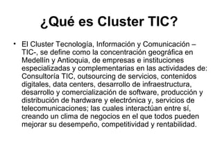 ¿Qué es Cluster TIC? 
• El Cluster Tecnología, Información y Comunicación – 
TIC-, se define como la concentración geográfica en 
Medellín y Antioquia, de empresas e instituciones 
especializadas y complementarias en las actividades de: 
Consultoría TIC, outsourcing de servicios, contenidos 
digitales, data centers, desarrollo de infraestructura, 
desarrollo y comercialización de software, producción y 
distribución de hardware y electrónica y, servicios de 
telecomunicaciones; las cuales interactúan entre sí, 
creando un clima de negocios en el que todos pueden 
mejorar su desempeño, competitividad y rentabilidad. 
 